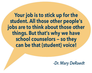 Text in a conversation bubble: Your job is to stick up for the student. All those other people’s jobs are to think about those other things. But that’s why we have school counselors — so they can be that {student} voice! -Dr. Mary DeRaedt