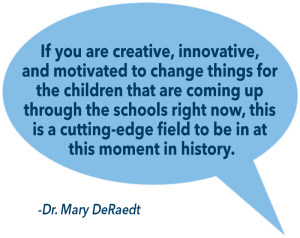 Text in a conversation bubble: "If you are creative, innovative,  and motivated to change things for  the children that are coming up  through the schools right now, this  is a cutting-edge field to be in at  this moment in history." -Dr. Mary DeRaedt